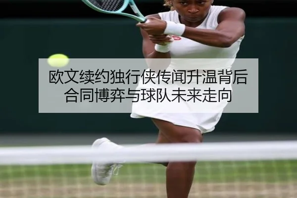 欧文续约独行侠传闻升温背后 合同博弈与球队未来走向